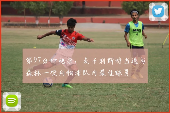 第97分钟绝杀，麦卡利斯特当选与森林一役利物浦队内最佳球员